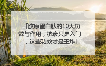 胶原蛋白肽的10大功效与作用，抗衰只是入门，这些功效才是王炸