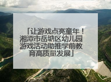 让游戏点亮童年！湘潭市岳塘区幼儿园游戏活动助推学前教育高质量发展