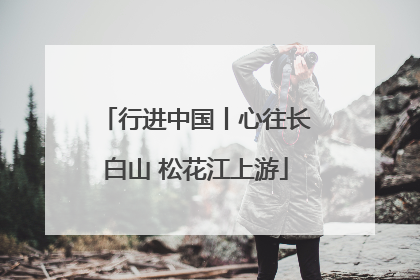 行进中国丨心往长白山 松花江上游