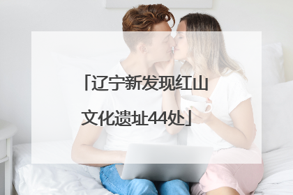 辽宁新发现红山文化遗址44处