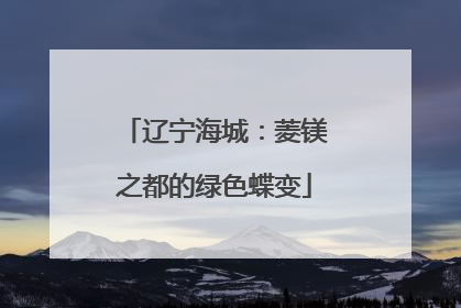 辽宁海城：菱镁之都的绿色蝶变