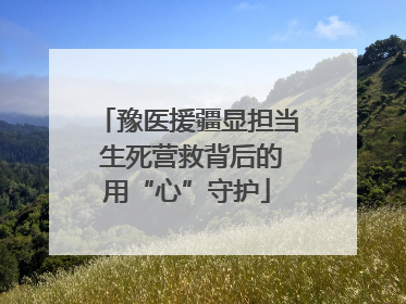 豫医援疆显担当 生死营救背后的用“心”守护