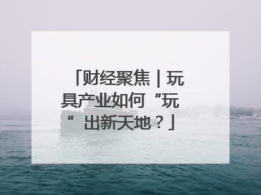 财经聚焦｜玩具产业如何“玩”出新天地？