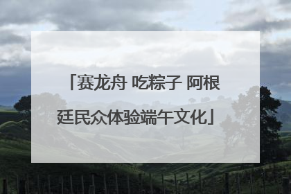 赛龙舟 吃粽子 阿根廷民众体验端午文化