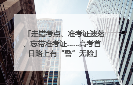走错考点、准考证遗落、忘带准考证……高考首日路上有“警”无险