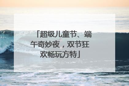 超级儿童节、端午奇妙夜，双节狂欢畅玩方特