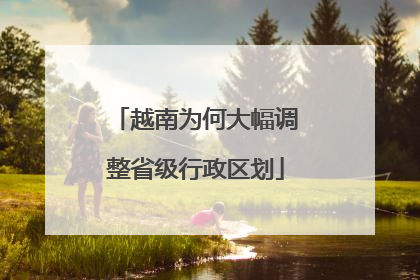越南为何大幅调整省级行政区划