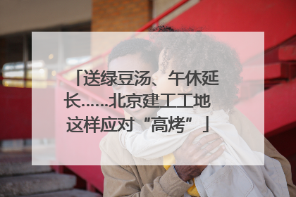 送绿豆汤、午休延长……北京建工工地这样应对“高烤”