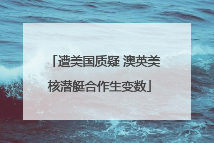 遭美国质疑 澳英美核潜艇合作生变数