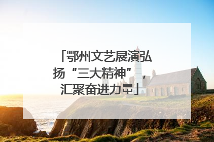 鄂州文艺展演弘扬“三大精神”，汇聚奋进力量