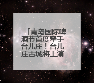 青岛国际啤酒节首度牵手台儿庄！台儿庄古城将上演30天狂欢盛宴