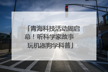 青海科技活动周启幕！听科学家故事 玩机器狗学科普