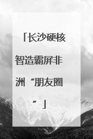 长沙硬核智造霸屏非洲“朋友圈”