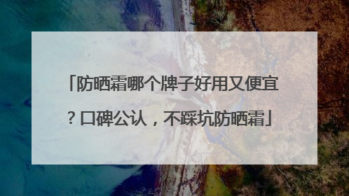 防晒霜哪个牌子好用又便宜？口碑公认，不踩坑防晒霜