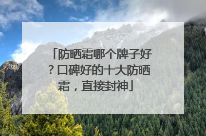 防晒霜哪个牌子好？口碑好的十大防晒霜，直接封神