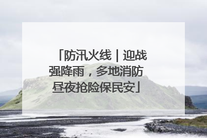 防汛火线｜迎战强降雨，多地消防昼夜抢险保民安