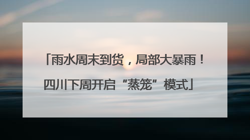 雨水周末到货，局部大暴雨！四川下周开启“蒸笼”模式