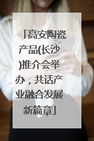 高安陶瓷产品(长沙)推介会举办，共话产业融合发展新篇章