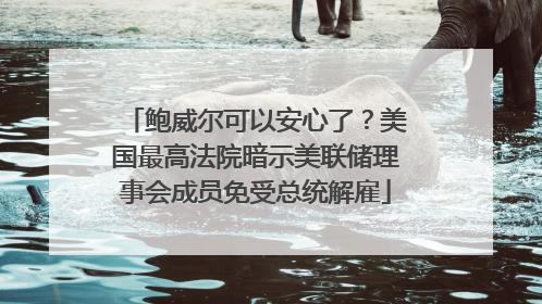 鲍威尔可以安心了？美国最高法院暗示美联储理事会成员免受总统解雇