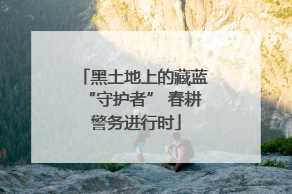 黑土地上的藏蓝“守护者” 春耕警务进行时