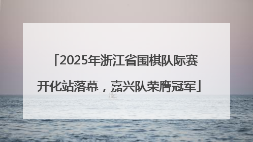 2025年浙江省围棋队际赛开化站落幕，嘉兴队荣膺冠军