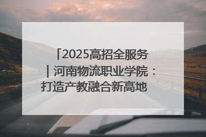 2025高招全服务｜河南物流职业学院：打造产教融合新高地 推动高质量快速发展
