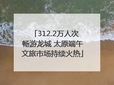 312.2万人次畅游龙城 太原端午文旅市场持续火热