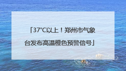 37℃以上！郑州市气象台发布高温橙色预警信号