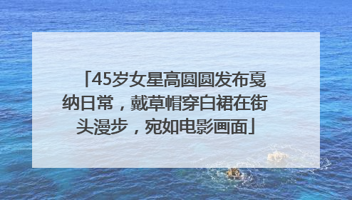 45岁女星高圆圆发布戛纳日常，戴草帽穿白裙在街头漫步，宛如电影画面