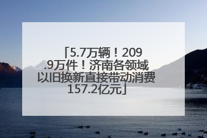 5.7万辆！209.9万件！济南各领域以旧换新直接带动消费157.2亿元