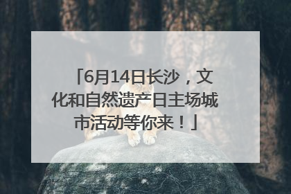 6月14日长沙，文化和自然遗产日主场城市活动等你来！